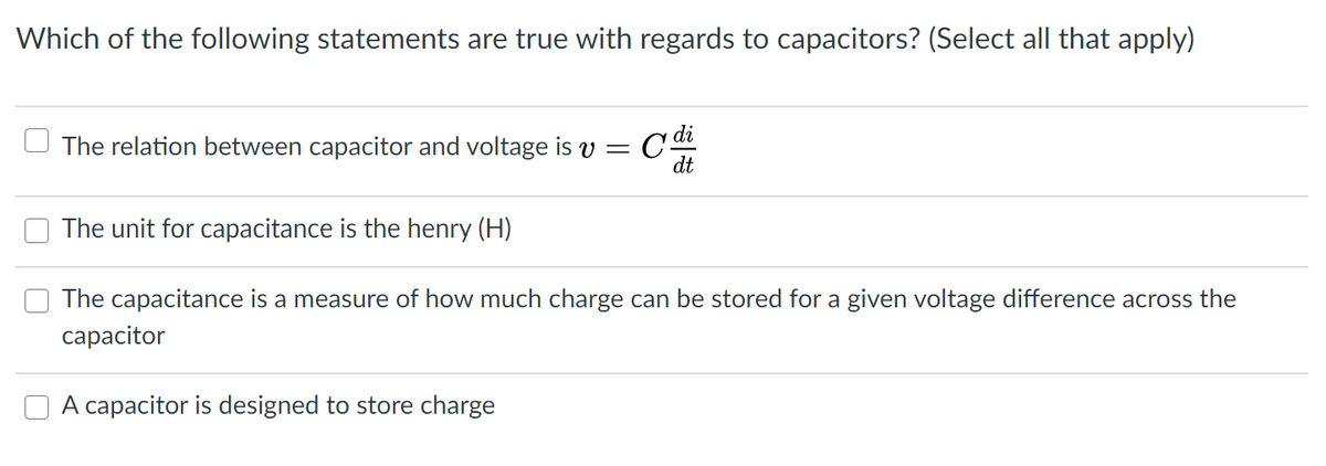 Which of the following statements are true with regards to capacitors? (Select all that apply)
di
The relation between capacitor and voltage is v = C
dt
The unit for capacitance is the henry (H)
The capacitance is a measure of how much charge can be stored for a given voltage difference across the
сарacitor
A capacitor is designed to store charge
