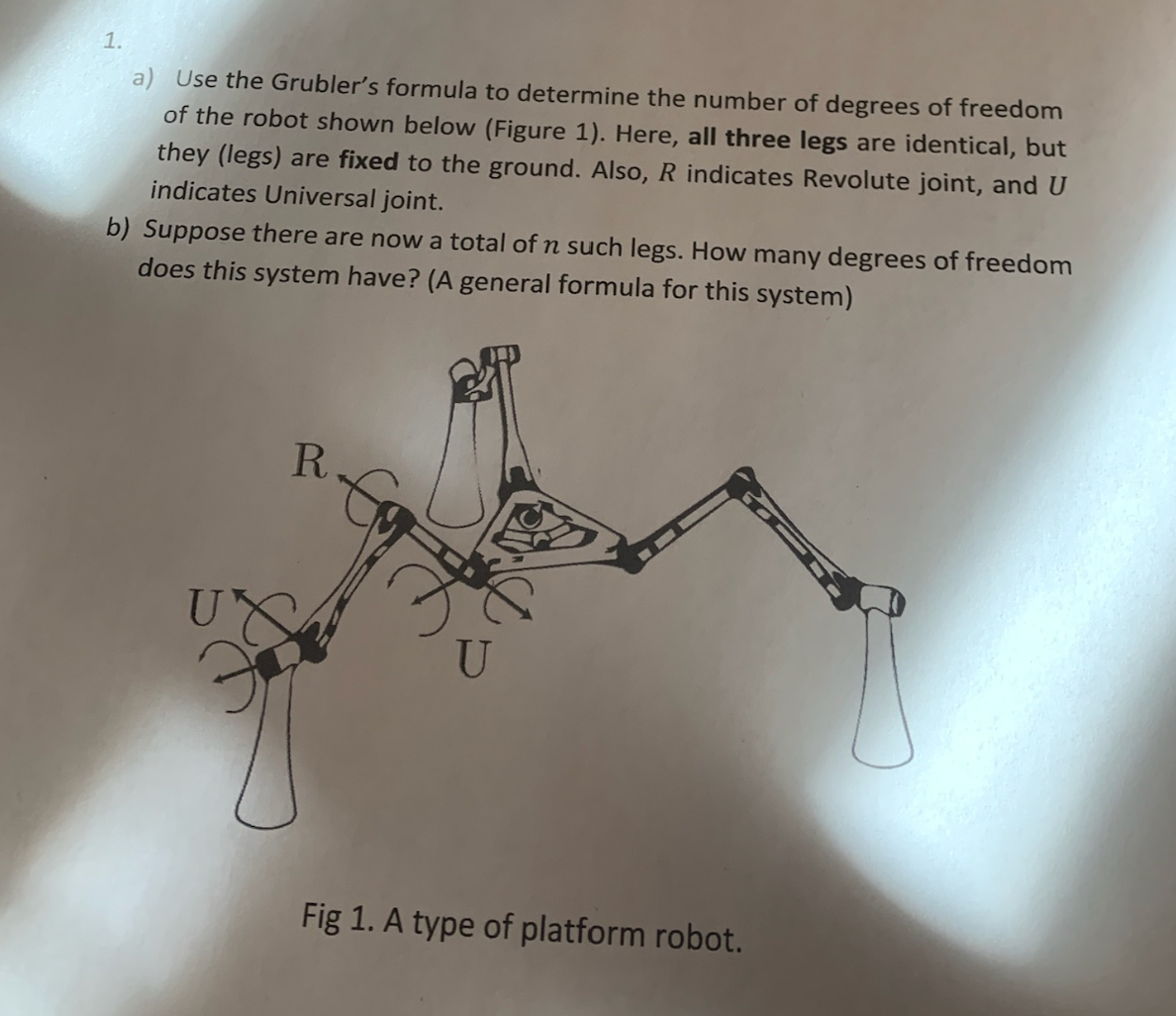 1.
a) Use the Grubler's formula to determine the number of degrees of freedom
of the robot shown below (Figure 1). Here, all three legs are identical, but
they (legs) are fixed to the ground. Also, R indicates Revolute joint, and U
indicates Universal joint.
b) Suppose there are now a total of n such legs. How many degrees of freedom
does this system have? (A general formula for this system)
R.
U
Fig 1. A type of platform robot.
