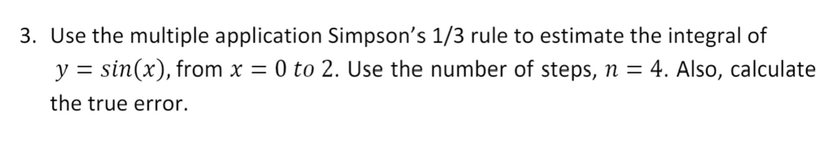 3. Use the multiple application Simpson's 1/3 rule to estimate the integral of
y = sin(x), from x = 0 to 2. Use the number of steps, n = 4. Also, calculate
the true error.
