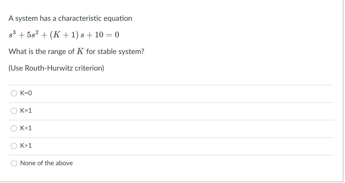 A system has a characteristic equation
s3 + 5s2 + (K + 1) s + 10 = 0
What is the range of K for stable system?
(Use Routh-Hurwitz criterion)
K=0
K=1
K<1
K>1
None of the above
