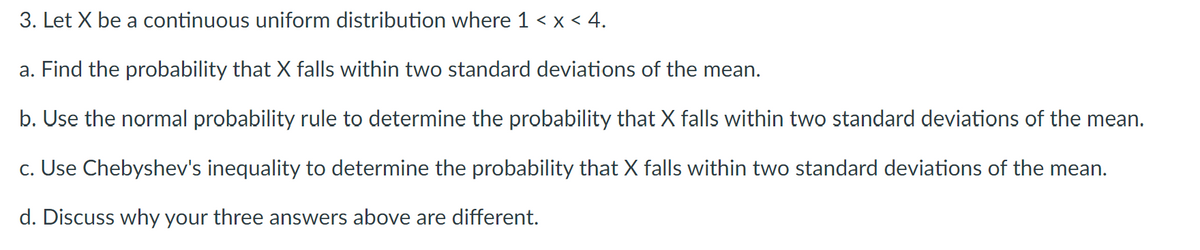 3. Let X be a continuous uniform distribution where 1 < x < 4.
a. Find the probability that X falls within two standard deviations of the mean.
b. Use the normal probability rule to determine the probability that X falls within two standard deviations of the mean.
c. Use Chebyshev's inequality to determine the probability that X falls within two standard deviations of the mean.
d. Discuss why your three answers above are different.
