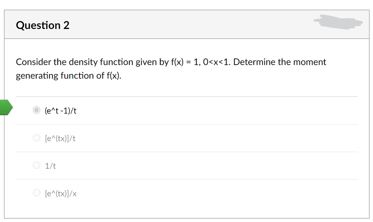 Question 2
Consider the density function given by f(x) = 1, 0<x<1. Determine the moment
generating function of f(x).
(e^t -1)/t
[e^(tx)]/t
O 1/t
O [e^(tx)]/x
