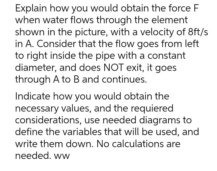 Explain how you would obtain the force F
when water flows through the element
shown in the picture, with a velocity of 8ft/s
in A. Consider that the flow goes from left
to right inside the pipe with a constant
diameter, and does NOT exit, it goes
through A to B and continues.
Indicate how you would obtain the
necessary values, and the requiered
considerations, use needed diagrams to
define the variables that will be used, and
write them down. No calculations are
needed. ww
