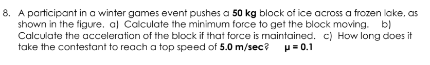 A participant in a winter games event pushes a 50 kg block of ice across a frozen lake, as
shown in the figure. a) Calculate the minimum force to get the block moving. b)
Calculate the acceleration of the block if that force is maintained. c) How long does it
take the contestant to reach a top speed of 5.0 m/sec?
p = 0.1
