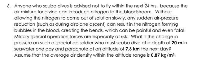 6. Anyone who scuba dives is advised not to fly within the next 24 hrs. because the
air mixture for diving can introduce nitrogen to the bloodstream. Without
allowing the nitrogen to come out of solution slowly, any sudden air-pressure
reduction (such as during airplane ascent) can result in the nitrogen forming
bubbles in the blood, creating the bends, which can be painful and even fatal.
Military special operation forces are especially at risk. What is the change in
pressure on such a special-op soldier who must scuba dive at a depth of 20 m in
seawater one day and parachute at an altitude of 7.6 km the next day?
Assume that the average air density within the altitude range is 0.87 kg/m³.
