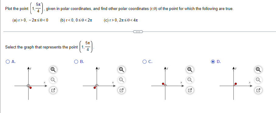 Plot the point 1,T, given in polar coordinates, and find other polar coordinates (r,0) of the point for which the following are true.
(a) r> 0, - 2ns0 < 0
(b) r< 0, 0s0< 27
(c) r> 0, 2xs0<4t
...
Select the graph that represents the point 1,
O A.
OB.
OC.
D.
