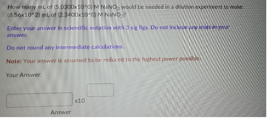 How many mL of (5.0300x10^0) M NaNO3 would be needed in a dilution experiment to make
(8.56x10^2) mL of (2.3400x10^0) M NaN03?
Enter your answer in scientific notation with 3 sig figs. Do not include any units in your
answer.
Do not round any intermediate calculations.
Note: Your answer is assumed to be reduced to the highest power possible.
Your Answer:
x10
Answer
