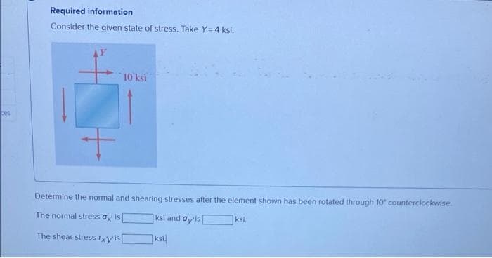 Required information
Consider the given state of stress. Take Y = 4 ksi.
10 ksi
ces
Determine the normal and shearing stresses after the element shown has been rotated through 10 counterclockwise.
The normal stress oy is
ksi and oy'is
ksi,
The shear stress Tyyis
ksi
