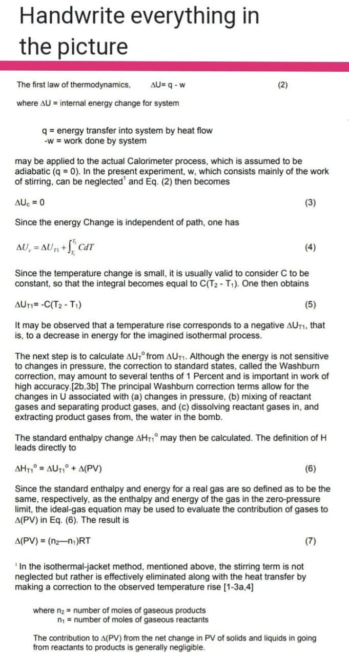 Handwrite everything in
the picture
The first law of thermodynamics,
AU= q - w
(2)
where AU = internal energy change for system
q = energy transfer into system by heat flow
-W = work done by system
may be applied to the actual Calorimeter process, which is assumed to be
adiabatic (q = 0). In the present experiment, w, which consists mainly of the work
of stirring, can be neglected' and Eq. (2) then becomes
AUc = 0
(3)
Since the energy Change is independent of path, one has
AU = AU + J Co
CdT
(4)
Since the temperature change is small, it is usually valid to consider C to be
constant, so that the integral becomes equal to C(T2 - T1). One then obtains
AUT1= -C(T2 - T1)
(5)
It may be observed that a temperature rise corresponds to a negative AUT1, that
is, to a decrease in energy for the imagined isothermal process.
The next step is to calculate AU,° from AUT1. Although the energy is not sensitive
to changes in pressure, the correction to standard states, called the Washburn
correction, may amount to several tenths of 1 Percent and is important in work of
high accuracy.[2b,3b] The principal Washburn correction terms allow for the
changes in U associated with (a) changes in pressure, (b) mixing of reactant
gases and separating product gases, and (c) dissolving reactant gases in, and
extracting product gases from, the water in the bomb.
The standard enthalpy change AHT,° may then be calculated. The definition of H
leads directly to
AHT,° = AUT,° + A(PV)
(6)
Since the standard enthalpy and energy for a real gas are so defined as to be the
same, respectively, as the enthalpy and energy of the gas in the zero-pressure
limit, the ideal-gas equation may be used to evaluate the contribution of gases to
A(PV) in Eq. (6). The result is
A(PV) = (n2-n;)RT
(7)
In the isothermal-jacket method, mentioned above, the stirring term is not
neglected but rather is effectively eliminated along with the heat transfer by
making a correction to the observed temperature rise [1-3a,4]
where n2 = number of moles of gaseous products
n; = number of moles of gaseous reactants
The contribution to A(PV) from the net change in PV of solids and liquids in going
from reactants to products is generally negligible.
