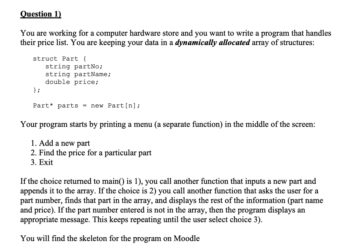 Question 1)
You are working for a computer hardware store and you want to write a program that handles
their price list. You are keeping your data in a dynamically allocated array of structures:
struct Part {
};
string partNo;
string partName;
double price;
Part* parts new Part [n];
Your program starts by printing a menu (a separate function) in the middle of the screen:
1. Add a new part
2. Find the price for a particular part
3. Exit
If the choice returned to main() is 1), you call another function that inputs a new part and
appends it to the array. If the choice is 2) you call another function that asks the user for a
part number, finds that part in the array, and displays the rest of the information (part name
and price). If the part number entered is not in the array, then the program displays an
appropriate message. This keeps repeating until the user select choice 3).
You will find the skeleton for the program on Moodle