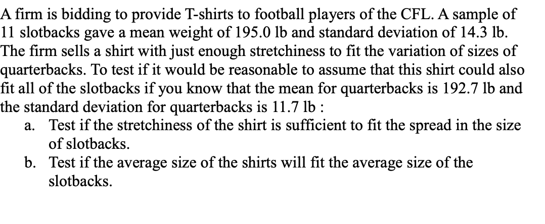 A firm is bidding to provide T-shirts to football players of the CFL. A sample of
11 slotbacks gave a mean weight of 195.0 lb and standard deviation of 14.3 lb.
The firm sells a shirt with just enough stretchiness to fit the variation of sizes of
quarterbacks. To test if it would be reasonable to assume that this shirt could also
fit all of the slotbacks if you know that the mean for quarterbacks is 192.7 lb and
the standard deviation for quarterbacks is 11.7 lb :
a. Test if the stretchiness of the shirt is sufficient to fit the spread in the size
of slotbacks.
b.
Test if the average size of the shirts will fit the average size of the
slotbacks.