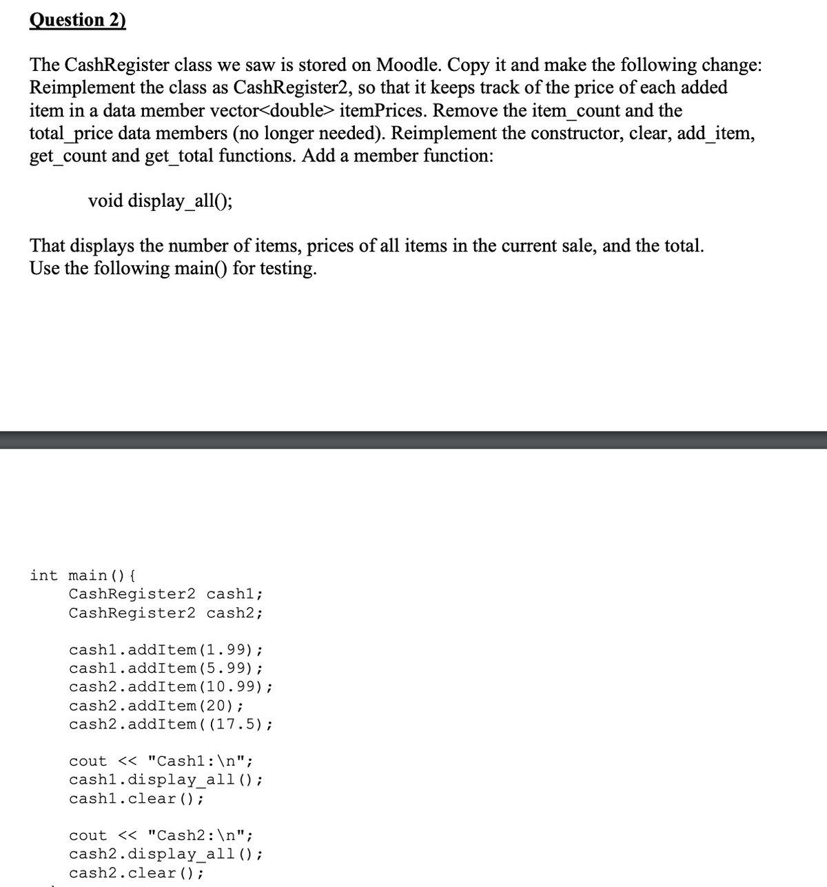 Question 2)
The CashRegister class we saw is stored on Moodle. Copy it and make the following change:
Reimplement the class as CashRegister2, so that it keeps track of the price of each added
item in a data member vector<double> itemPrices. Remove the item_count and the
total_price data members (no longer needed). Reimplement the constructor, clear, add_item,
get_count and get_total functions. Add a member function:
void display_all();
That displays the number of items, prices of all items in the current sale, and the total.
Use the following main() for testing.
int main() {
CashRegister2 cashl;
CashRegister2 cash2;
cash1.addItem (1.99);
cash1.addItem (5.99);
cash2.addItem (10.99);
cash2.addItem (20);
cash2.addItem ((17.5);
cout << "Cash1: \n";
cashl.display_all ();
cash1.clear();
cout << "Cash2: \n";
cash2.display_all ();
cash2.clear();