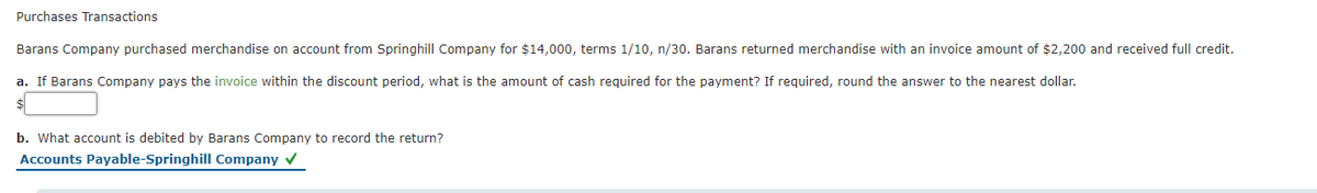 Purchases Transactions
Barans Company purchased merchandise on account from Springhill Company for $14,000, terms 1/10, n/30. Barans returned merchandise with an invoice amount of $2,200 and received full credit.
a. If Barans Company pays the invoice within the discount period, what is the amount of cash required for the payment? If required, round the answer to the nearest dollar.
b. What account is debited by Barans Company to record the return?
Accounts Payable-Springhill Company v
