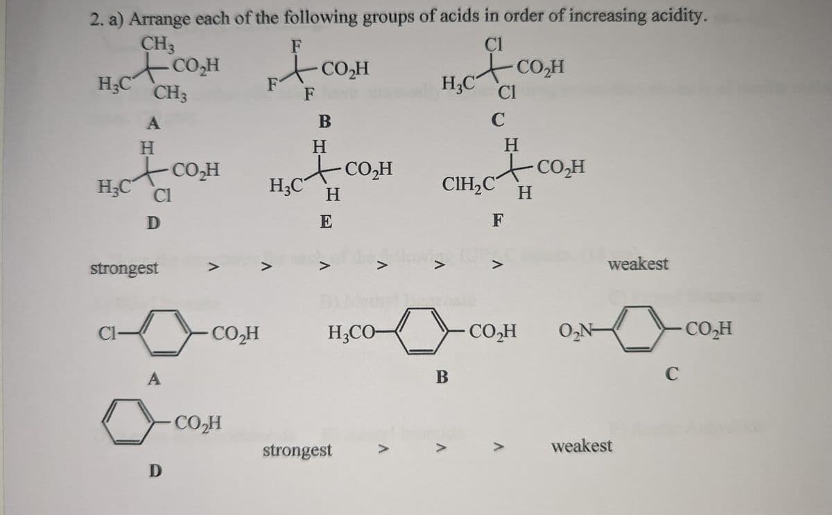 2. a) Arrange each of the following groups of acids in order of increasing acidity.
CH3
F
C1
носом А сам
F
F
H₂C CH3
H₂C
A
H
+CO,H
Cl
Cl-
D
strongest
A
D
CO₂H
CO₂H
H3C
B
H
H
E
V
CO₂H
H,CO-
strongest
A
H₂C Cl
C
CIH₂C
0
B
V
H
ACO,H
H
CO₂H
F
CO₂H
V
O₂N-
weakest
weakest
C
CO₂H