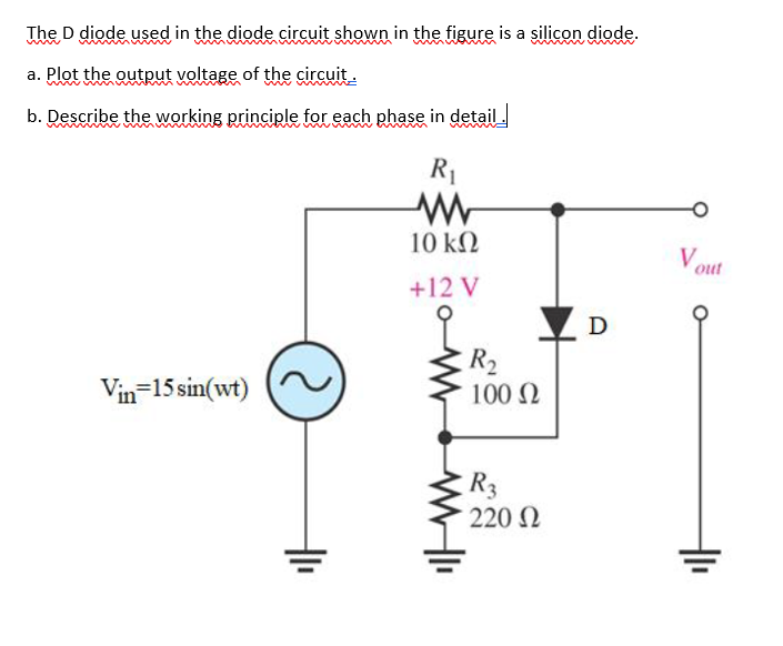 The D diode used in the diode circuit shown in the figure is a silicon diode.
a. Plot the output voltage of the circuit.
b. Describe the working principle for each phase in detail
R1
10 kN
V out
+12 V
D
R2
100 N
Vin-15 sin(wt)
R3
220 N
