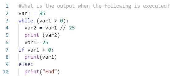 1
#what is the output when the following is executed?
var1 = 85
while (var1 > 0):
var2 = vari // 25
print (var2)
3
4
6.
var1-=25
if var1 > 0:
8
print (var1)
9.
else:
10
print("End")
2.
