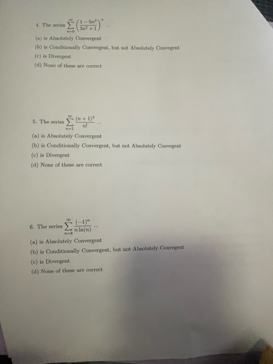 4. The series
10
5. The series
(a) is Absolutely Convergent
(b) is Conditionally Convergent, but not Absolutely Convegent
(c) is Divergent
(d) None of these are correct
n=1
5n²
3n²+1
(n + 1)²
n!
n=8
(a) is Absolutely Convergent
(b) is Conditionally Convergent, but not Absolutely Convegent
(c) is Divergent
(d) None of these are correct
6. The series (1)
n ln(n)
***
(a) is Absolutely Convergent
(b) is Conditionally Convergent, but not Absolutely Convegent
(c) is Divergent
(d) None of these are correct