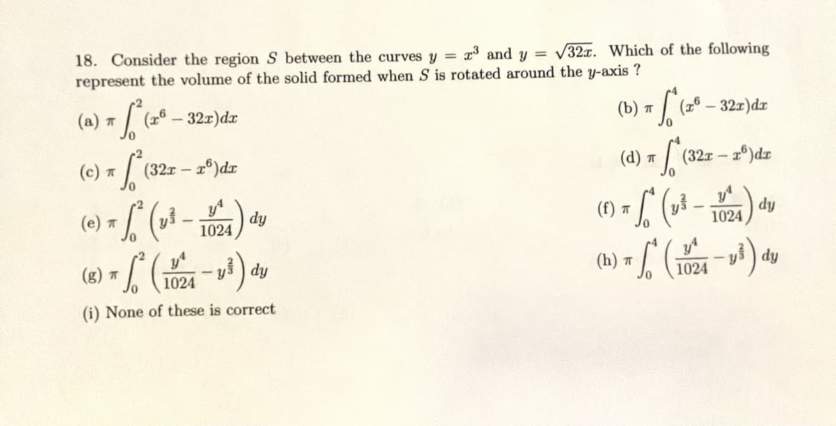 18. Consider the region S between the curves y = r³ and y = √32x. Which of the following
represent the volume of the solid formed when S is rotated around the y-axis ?
-32x) dx
) + S²
(а) п
(26
x [²
π (32r - r6)dr
(e) π √² (₂³ -
1
ㅠ
dy
² (1024-1³) dy
(i) None of these is correct
(g) T
1024
(b) T (x - 32x) dx
TS (20-
So
f) = √² (y² - 10/24) dy
(h) = ² (1024-1³) dy
ㅠ
-y
(d) T
(321-r)dr
(33