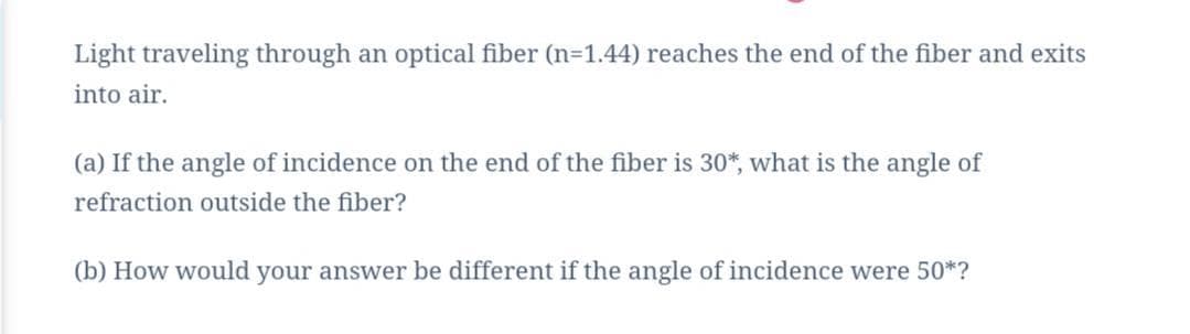 Light traveling through an optical fiber (n=1.44) reaches the end of the fiber and exits
into air.
(a) If the angle of incidence on the end of the fiber is 30*, what is the angle of
refraction outside the fiber?
(b) How would your answer be different if the angle of incidence were 50*?
