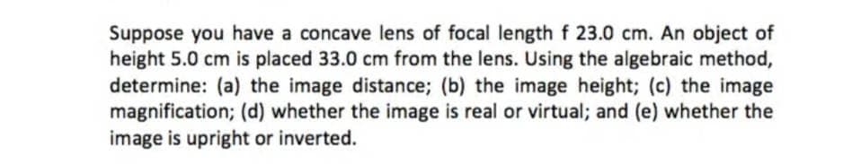 Suppose you have a concave lens of focal length f 23.0 cm. An object of
height 5.0 cm is placed 33.0 cm from the lens. Using the algebraic method,
determine: (a) the image distance; (b) the image height; (c) the image
magnification; (d) whether the image is real or virtual; and (e) whether the
image is upright or inverted.
