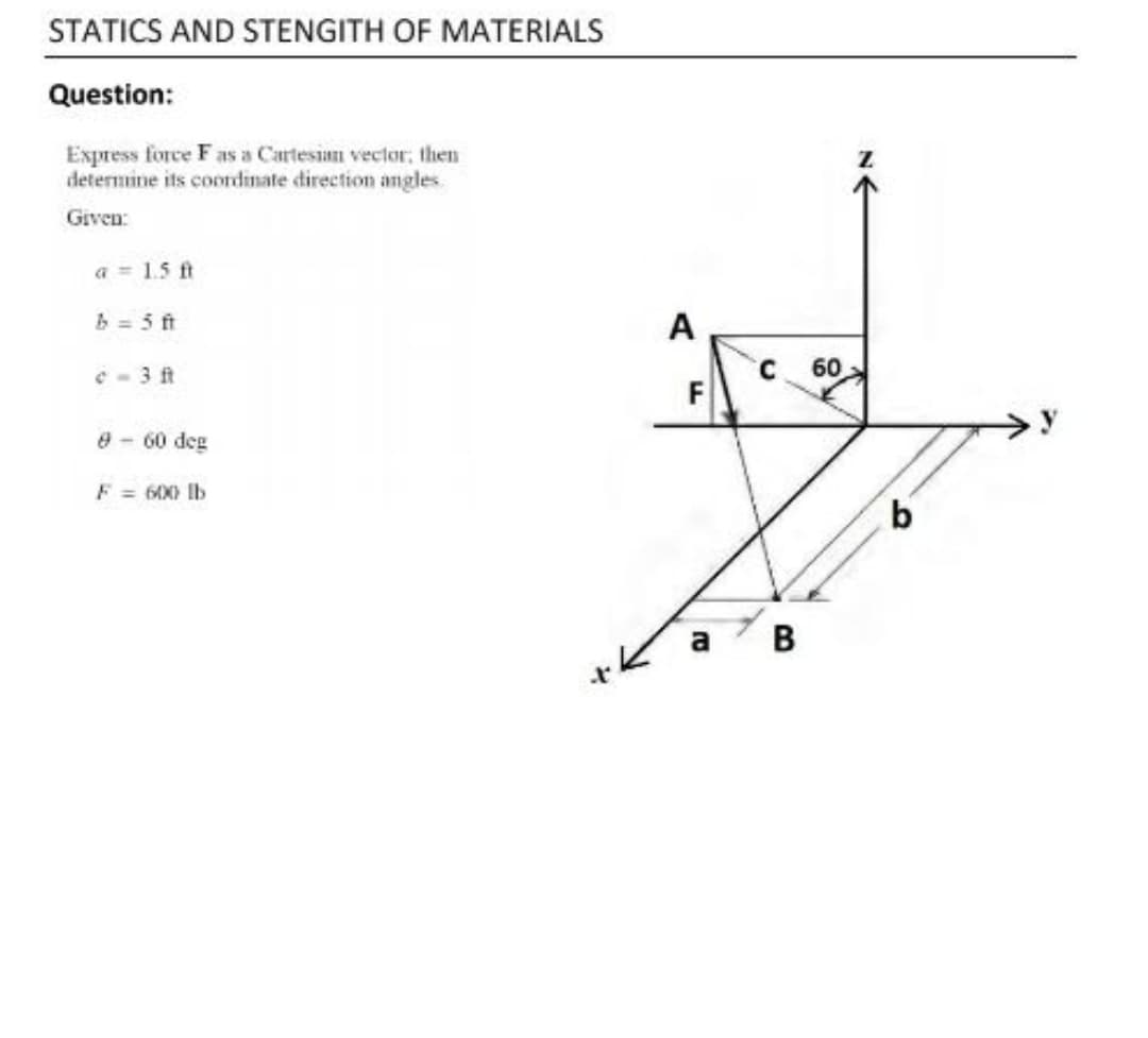 STATICS AND STENGITH OF MATERIALS
Question:
Express force Fas a Cartesian vector, then
determine its coordinate direction angles.
Given:
a = 1.5 ft
b = 5 ft
A
C - 3 ft
60
F
8-60 deg
Ib
b.
a
B
