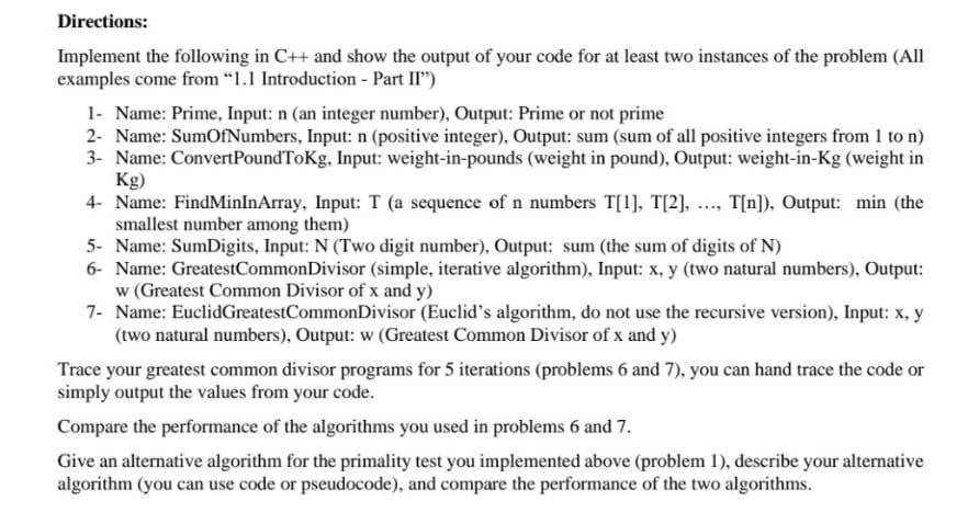 Directions:
Implement the following in C++ and show the output of your code for at least two instances of the problem (All
examples come from "1.1 Introduction - Part II")
1- Name: Prime, Input: n (an integer number), Output: Prime or not prime
2- Name: SumOfNumbers, Input: n (positive integer), Output: sum (sum of all positive integers from 1 to n)
3- Name: ConvertPoundToKg, Input: weight-in-pounds (weight in pound), Output: weight-in-Kg (weight in
Kg)
4- Name: FindMinInArray, Input: T (a sequence of n numbers T[1], T[2], .., T[n]), Output: min (the
smallest number among them)
5- Name: SumDigits, Input: N (Two digit number), Output: sum (the sum of digits of N)
6- Name: GreatestCommonDivisor (simple, iterative algorithm), Input: x, y (two natural numbers), Output:
w (Greatest Common Divisor of x and y)
7- Name: EuclidGreatestCommonDivisor (Euclid's algorithm, do not use the recursive version), Input: x, y
(two natural numbers), Output: w (Greatest Common Divisor of x and y)
Trace your greatest common divisor programs for 5 iterations (problems 6 and 7), you can hand trace the code or
simply output the values from your code.
Compare the performance of the algorithms you used in problems 6 and 7.
Give an alternative algorithm for the primality test you implemented above (problem 1), describe your alternative
algorithm (you can use code or pseudocode), and compare the performance of the two algorithms.
