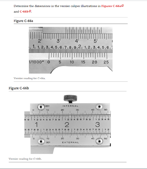 Determine the dimensions in the vernier caliper illustrations in Figures C-66a
and C-66b.
Figure C-66a
2
3
2,3,4,5,6
1/1000" 0
Figure C-66b
Vernier reading for C-66a.
001
10
Vernier reading for C-66b.
5
1 2 3 4 5 6 7 8 9
1
10
001
01
20
INTERNAL
20
5
8,9,2, 1, 2, 3, 4, 5, 6,
12
2
:N
10
30
56789
15 20 25
1 2 3
30
EXTERNAL
50
1 2 3 4 5
3