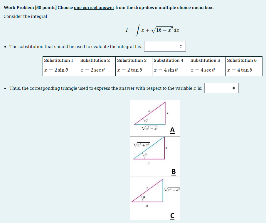 Work Problem [50 points] Choose one correct answer from the drop-down multiple choice menu box.
Consider the integral
I
1 = √x + √16.
• The substitution that should be used to evaluate the integral I is:
Substitution 1
x = 2 sin 0
Substitution 2 Substitution 3 Substitution 4
x = 2 sec 0
x = 2 tan 0
x = 4 sin 0
• Thus, the corresponding triangle used to express the answer with respect to the variable x is:
0
Va²-x²
Va²+x²
8
6
a
16 - x² dx
a
X
a
X
X
A
B
√x²-a²
Substitution 5 Substitution 6
x = 4 sec 0
x = 4 tan 0
C
O