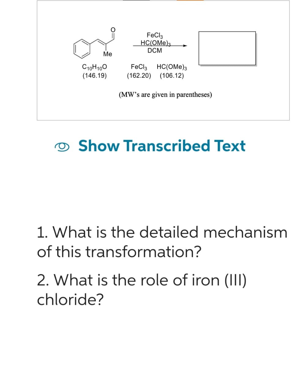 Me
C10H100
(146.19)
FeCl3
HC(OME)3
DCM
FeCl3 HC(OME)3
(162.20) (106.12)
(MW's are given in parentheses)
Show Transcribed Text
1. What is the detailed mechanism
of this transformation?
2. What is the role of iron (III)
chloride?