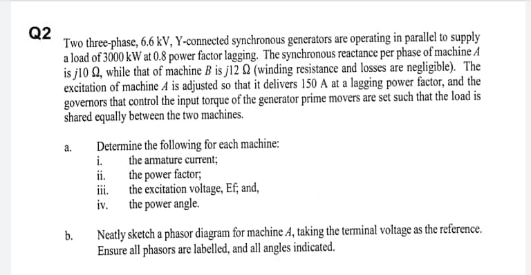 Q2
Two three-phase, 6.6 kV, Y-connected synchronous generators are operating in parallel to supply
a load of 3000 kW at 0.8 power factor lagging. The synchronous reactance per phase of machine A
is j10 Q, while that of machine B is j12 Q (winding resistance and losses are negligible). The
excitation of machine A is adjusted so that it delivers 150 A at a lagging power factor, and the
governors that control the input torque of the generator prime movers are set such that the load is
shared equally between the two machines.
a.
Determine the following for each machine:
i.
the armature current;
ii.
the power factor;
ii.
the excitation voltage, Ef; and,
iv.
the power angle.
Neatly sketch a phasor diagram for machine A, taking the terminal voltage as the reference.
Ensure all phasors are labelled, and all angles indicated.
b.
