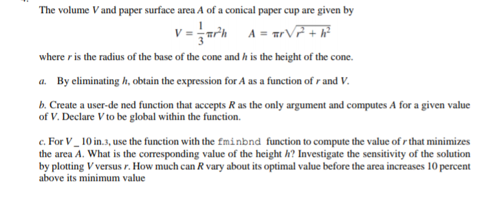The volume V and paper surface area A of a conical paper cup are given by
V =rh
A = arVP + h?
where r is the radius of the base of the cone and h is the height of the cone.
a. By eliminating h, obtain the expression for A as a function of r and V.
b. Create a user-de ned function that accepts R as the only argument and computes A for a given value
of V. Declare V to be global within the function.
c. For V_ 10 in.3, use the function with the fminbnd function to compute the value of r that minimizes
the area A. What is the corresponding value of the height h? Investigate the sensitivity of the solution
by plotting V versus r. How much can R vary about its optimal value before the area increases 10 percent
above its minimum value

