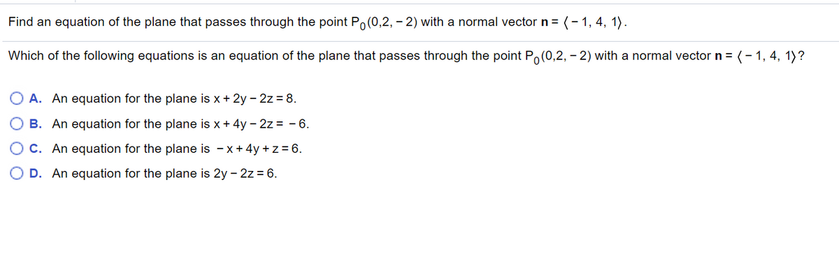 Find an equation of the plane that passes through the point Po(0,2, – 2) with a normal vector n = (- 1, 4, 1).
Which of the following equations is an equation of the plane that passes through the point Po(0,2, – 2) with a normal vector n = (- 1, 4, 1)?
A. An equation for the plane is x + 2y - 2z = 8.
B. An equation for the plane is x + 4y - 2z = - 6.
O C. An equation for the plane is - x+ 4y + z = 6.
D. An equation for the plane is 2y - 2z = 6.
O O O
