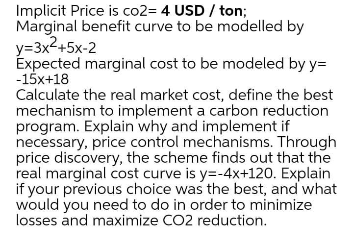 Implicit Price is co2= 4 USD / ton;
Marginal benefit curve to be modelled by
y=3x2+5x-2
Expected marginal cost to be modeled by y=
-15x+18
Calculate the real market cost, define the best
mechanism to implement a carbon reduction
program. Explain why and implement if
necessary, price control mechanisms. Through
price discovery, the scheme finds out that the
real marginal cost curve is y=-4x+120. Explain
if your previous choice was the best, and what
would you need to do in order to minimize
losses and maximize CO2 reduction.
