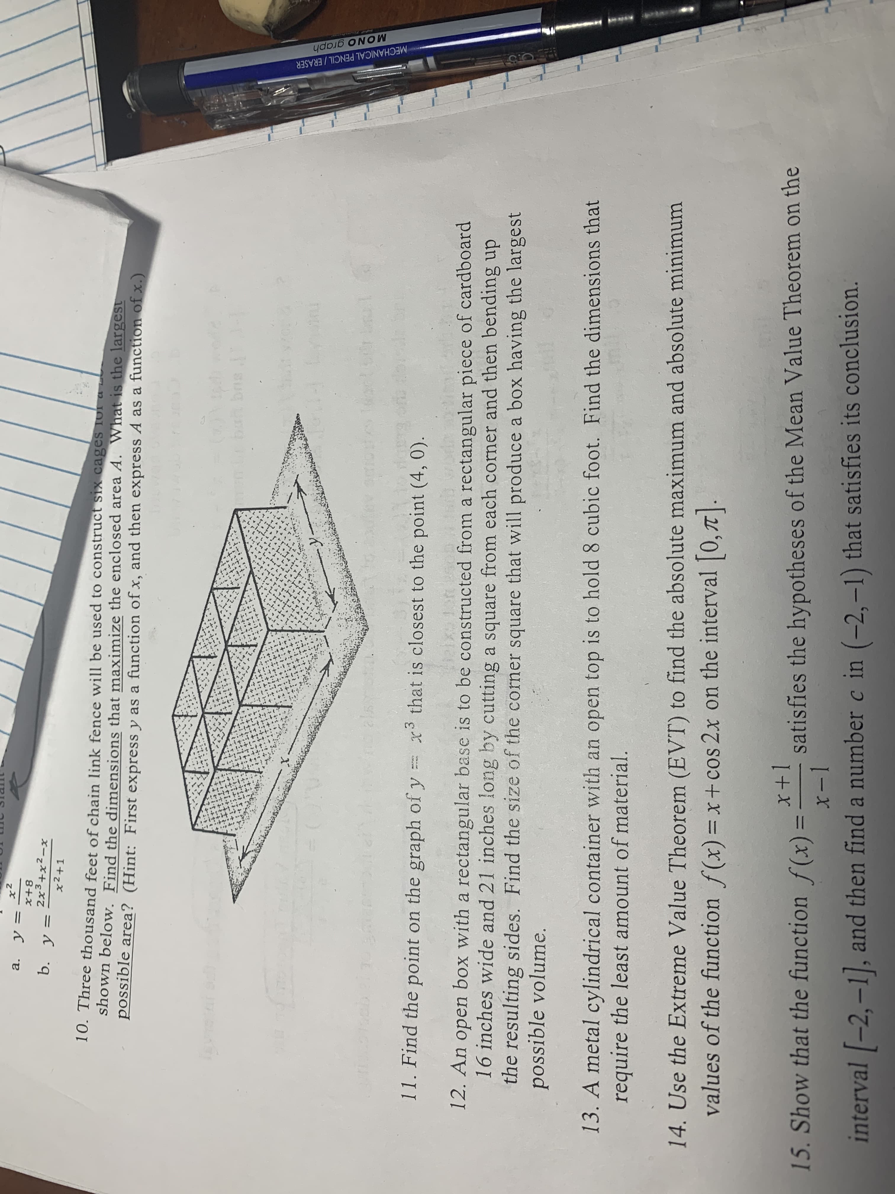 MECHANICAL PENCIL/ERASER
x2
a. y
8+x
2x3+x2-x
b. y
11
x2+1
10. Three thousand feet of chain link fence will be used to construct six cages Ior a
shown below. Find the dimensions that maximize the enclosed area A. What is the largest
possible area? (Hint: First express y as a function of x, and then express A as a function of x.)
SUG
1: sug nen e
Tuu
11. Find the point on the graph of y
that is closest to the point (4, 0).
12. An open box with a rectangular base is to be constructed from a rectangular piece of cardboard
16 inches wide and 21 inches long by cutting a square from each corner and then bending up
the resulting sides. Find the size of the corner square that will produce a box having the largest
possible volume.
13. A metal cylindrical container with an open top is to hold 8 cubic foot. Find the dimensions that
require the least amount of material.
14. Use the Extreme Value Theorem (EVT) to find the absolute maximum and absolute minimum
values of the function f(x)=x+ cos 2x on the interval 0,7T
x+1
15. Show that the function f(x) = satisfies the hypotheses of the Mean Value Theorem on the
I-x
interval -2,-1, and then find a number c in (-2,-1) that satisfies its conclusion.
