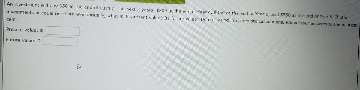 An investment will pay $50 at the end of each of the next 3 years, $200 at the end of Year 4, $350 at the end of Year 5, and $550 at the end of Year 6. If other
investments of equal risk earn 9% annually, what is its present value? Its future value? Do not round intermediate calculations. Round your answers to the nearest
cent.
Present value: $
Future value: $
