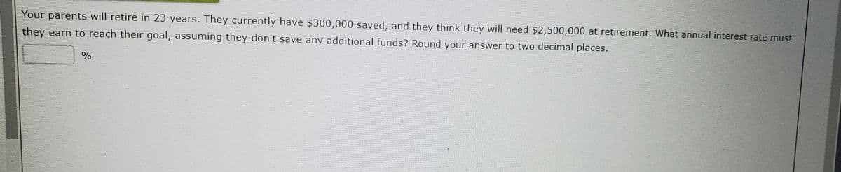 Your parents will retire in 23 years. They currently have $300,000 saved, and they think they will need $2,500,000 at retirement. What annual interest rate must
they earn to reach their goal, assuming they don't save any additional funds? Round your answer to two decimal places.
%
