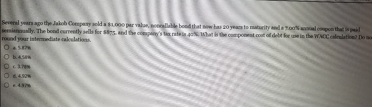 Several years ago the Jakob Company sold a $1,000 par value, noncallable bond that now has 20 years to maturity and a 7.o00% annual coupon that is paid
semiannually. The bond currently sells for $875, and the company's tax rate is 40%. What is the component cost of debt for use in the WACC calculation? Do no-
round your intermediate calculations.
O a. 5.87%
O b. 4.58%
O c. 3.78%
O d. 4.92%
O e. 4.97%
