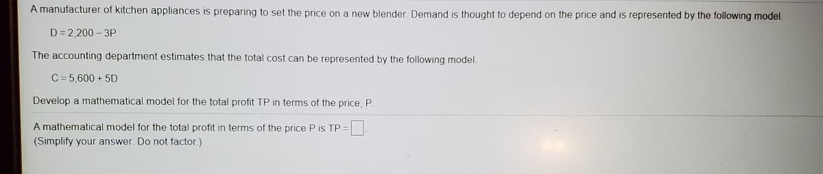 A manufacturer of kitchen appliances is preparing to set the price on a new blender. Demand is thought to depend on the price and is represented by the following model.
D = 2,200 – 3P
The accounting department estimates that the total cost can be represented by the following model.
C = 5,600 + 5D
Develop a mathematical model for the total profit TP in terms of the price, P.
A mathematical model for the total profit in terms of the price P is TP =
(Simplify your answer. Do not factor.)

