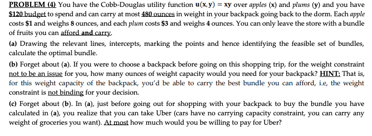 PROBLEM (4) You have the Cobb-Douglas utility function u(x, y) = xy over apples (x) and plums (y) and you have
$120 budget to spend and can carry at most 480 ounces in weight in your backpack going back to the dorm. Each apple
costs $1 and weighs 8 ounces, and each plum costs $3 and weighs 4 ounces. You can only leave the store with a bundle
of fruits you can afford and carry.
(a) Drawing the relevant lines, intercepts, marking the points and hence identifying the feasible set of bundles,
calculate the optimal bundle.
(b) Forget about (a). If you were to choose a backpack before going on this shopping trip, for the weight constraint
not to be an issue for you, how many ounces of weight capacity would you need for your backpack? HINT: That is,
for this weight capacity of the backpack, you'd be able to carry the best bundle you can afford, i.e, the weight
constraint is not binding for your decision.
(c) Forget about (b). In (a), just before going out for shopping with your backpack to buy the bundle you have
calculated in (a), you realize that you can take Uber (cars have no carrying capacity constraint, you can carry any
weight of groceries you want). At most how much would you be willing to pay for Uber?