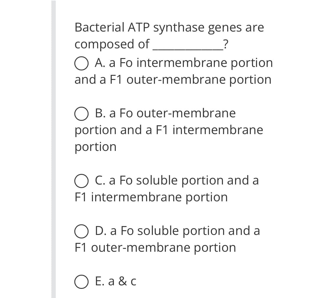 Bacterial ATP synthase genes are
composed of
?
O A. a Fo intermembrane portion
and a F1 outer-membrane portion
O B. a Fo outer-membrane
portion and a F1 intermembrane
portion
O C. a Fo soluble portion and a
F1 intermembrane portion
O D. a Fo soluble portion and a
F1 outer-membrane portion
O E. a &c