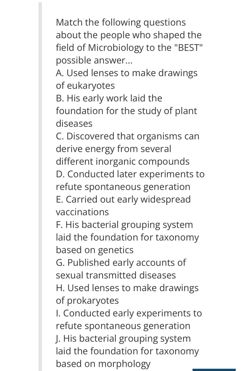 Match the following questions
about the people who shaped the
field of Microbiology to the "BEST"
possible answer...
A. Used lenses to make drawings
of eukaryotes
B. His early work laid the
foundation for the study of plant
diseases
C. Discovered that organisms can
derive energy from several
different inorganic compounds
D. Conducted later experiments to
refute spontaneous generation
E. Carried out early widespread
vaccinations
F. His bacterial grouping system
laid the foundation for taxonomy
based on genetics
G. Published early accounts of
sexual transmitted diseases
H. Used lenses to make drawings
of prokaryotes
I. Conducted early experiments to
refute spontaneous generation
J. His bacterial grouping system
laid the foundation for taxonomy
based on morphology