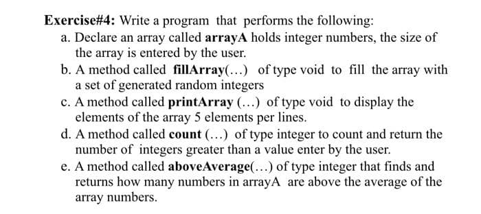 Exercise #4: Write a program that performs the following:
a. Declare an array called arrayA holds integer numbers, the size of
the array is entered by the user.
b. A method called fillArray(...) of type void to fill the array with
a set of generated random integers
c. A method called printArray (...) of type void to display the
elements of the array 5 elements per lines.
d. A method called count (...) of type integer to count and return the
number of integers greater than a value enter by the user.
e. A method called aboveAverage(...) of type integer that finds and
returns how many numbers in arrayA are above the average of the
array numbers.
