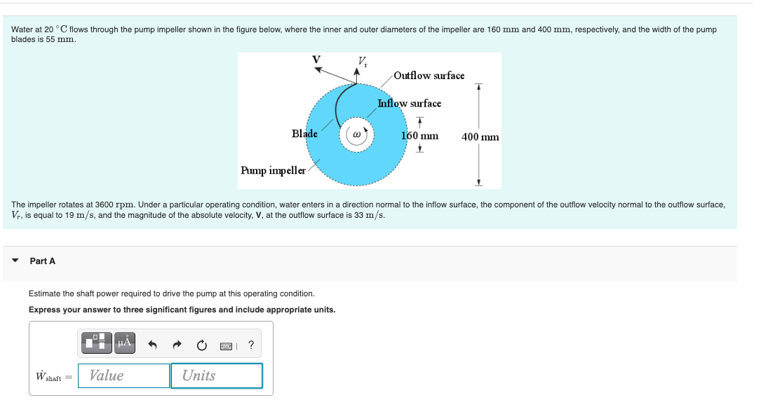 Water at 20 °C flows through the pump impeller shown in the figure below, where the inner and outer diameters of the impeller are 160 mm and 400 mm, respectively, and the width of the pump
blades is 55 mm.
Part A
μA
Blade
Estimate the shaft power required to drive the pump at this operating condition.
Express your answer to three significant figures and include appropriate units.
W shaft = Value
Pump impeller
Units
The impeller rotates at 3600 rpm. Under a particular operating condition, water enters in a direction normal to the inflow surface, the component of the outflow velocity normal to the outflow surface,
Vr, is equal to 19 m/s, and the magnitude of the absolute velocity, V, at the outflow surface is 33 m/s.
Outflow surface
Inflow surface
4
160 mm
✓
400 mm