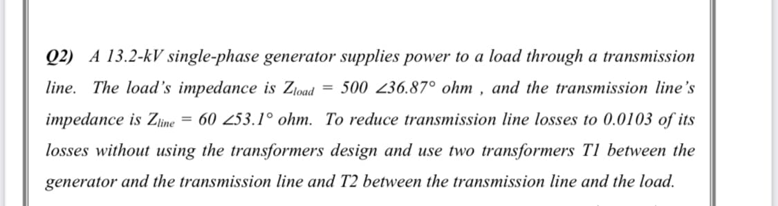 Q2) A 13.2-kV single-phase generator supplies power to a load through a transmission
line. The load's impedance is Ztoad
500 236.87° ohm , and the transmission line's
impedance is Zine = 60 253.1° ohm. To reduce transmission line losses to 0.0103 of its
losses without using the transformers design and use two transformers T1 between the
generator and the transmission line and T2 between the transmission line and the load.
