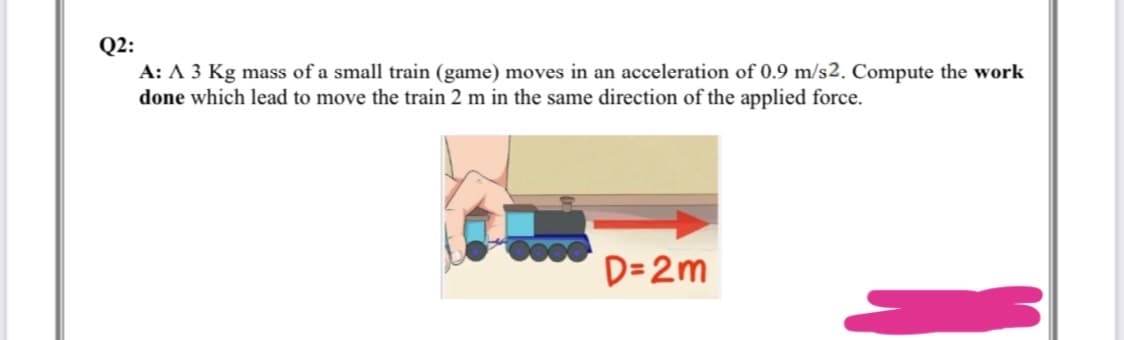 Q2:
A: A 3 Kg mass of a small train (game) moves in an acceleration of 0.9 m/s2. Compute the work
done which lead to move the train 2 m in the same direction of the applied force.
D=2m
