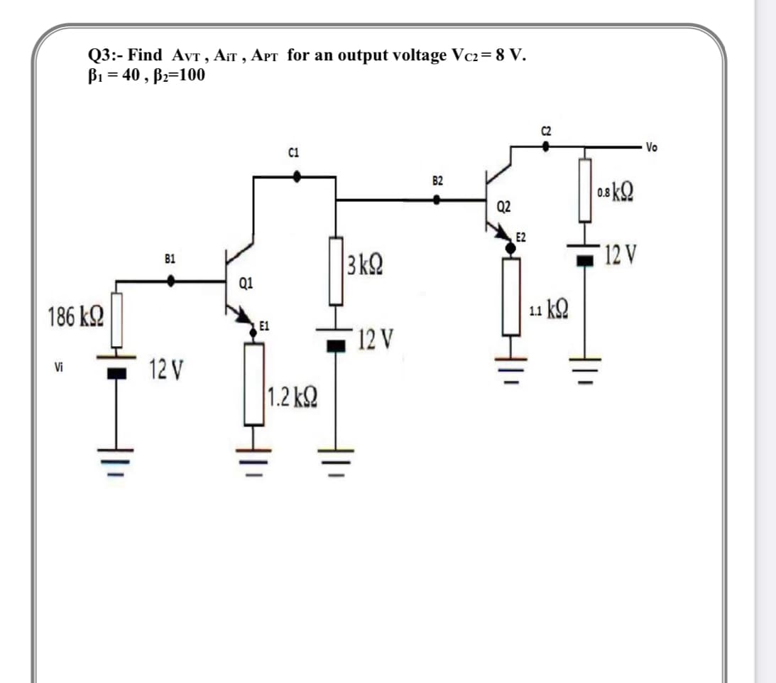 Q3:- Find AVT , AIT , APT for an output voltage Vc2= 8 V.
B1 = 40 , Bz=100
C2
Vo
C1
B2
08 kQ
Q2
E2
3k2
12 V
B1
Q1
186 k.
11 k2
E1
12 V
12 V
Vi
1.2 k2
