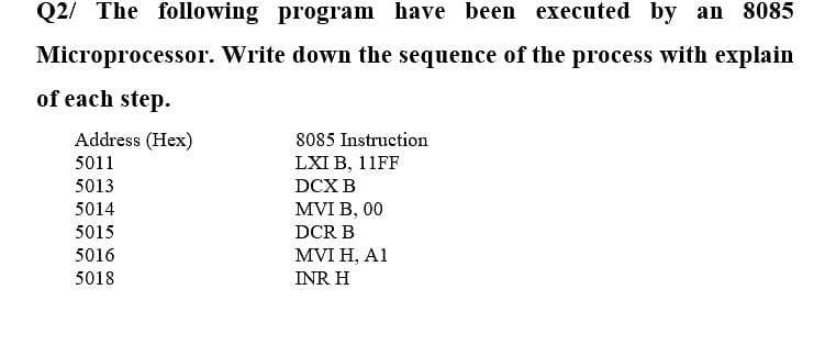 Q2/ The following program have been executed by an 8085
Microprocessor. Write down the sequence of the process with explain
of each step.
Address (Hex)
8085 Instruction
5011
LXI B, 11FF
5013
DCX B
5014
MVI B, 00
5015
DCR B
5016
MVI H, A1
5018
INR H
