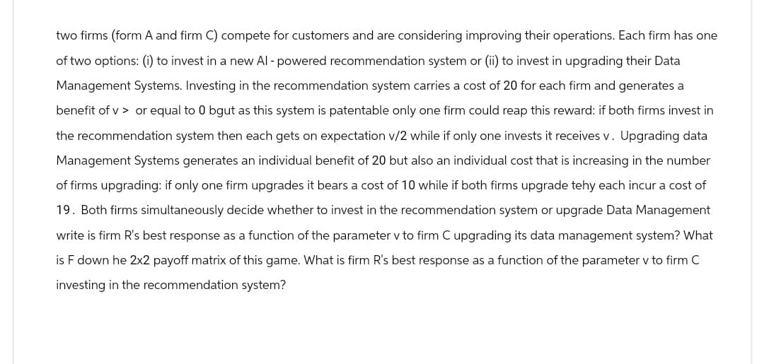two firms (form A and firm C) compete for customers and are considering improving their operations. Each firm has one
of two options: (i) to invest in a new Al - powered recommendation system or (ii) to invest in upgrading their Data
Management Systems. Investing in the recommendation system carries a cost of 20 for each firm and generates a
benefit of vor equal to 0 bgut as this system is patentable only one firm could reap this reward: if both firms invest in
the recommendation system then each gets on expectation v/2 while if only one invests it receives v. Upgrading data
Management Systems generates an individual benefit of 20 but also an individual cost that is increasing in the number
of firms upgrading: if only one firm upgrades it bears a cost of 10 while if both firms upgrade tehy each incur a cost of
19. Both firms simultaneously decide whether to invest in the recommendation system or upgrade Data Management
write is firm R's best response as a function of the parameter v to firm C upgrading its data management system? What
is F down he 2x2 payoff matrix of this game. What is firm R's best response as a function of the parameter v to firm C
investing in the recommendation system?