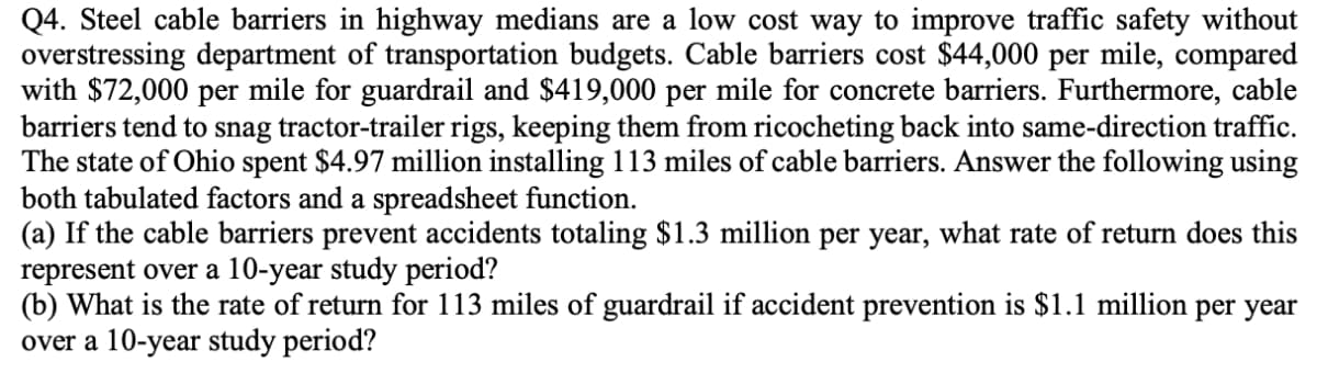 Q4. Steel cable barriers in highway medians are a low cost way to improve traffic safety without
overstressing department of transportation budgets. Cable barriers cost $44,000 per mile, compared
with $72,000 per mile for guardrail and $419,000 per mile for concrete barriers. Furthermore, cable
barriers tend to snag tractor-trailer rigs, keeping them from ricocheting back into same-direction traffic.
The state of Ohio spent $4.97 million installing 113 miles of cable barriers. Answer the following using
both tabulated factors and a spreadsheet function.
(a) If the cable barriers prevent accidents totaling $1.3 million per year, what rate of return does this
represent over a 10-year study period?
(b) What is the rate of return for 113 miles of guardrail if accident prevention is $1.1 million per year
over a 10-year study period?