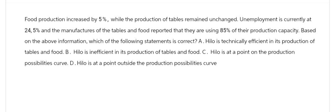 Food production increased by 5%, while the production of tables remained unchanged. Unemployment is currently at
24,5% and the manufactures of the tables and food reported that they are using 85% of their production capacity. Based
on the above information, which of the following statements is correct? A. Hilo is technically efficient in its production of
tables and food. B. Hilo is inefficient in its production of tables and food. C. Hilo is at a point on the production.
possibilities curve. D. Hilo is at a point outside the production possibilities curve.